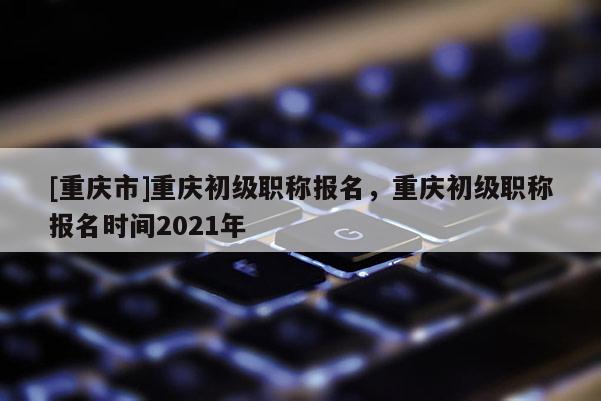 [重慶市]重慶初級(jí)職稱報(bào)名，重慶初級(jí)職稱報(bào)名時(shí)間2021年