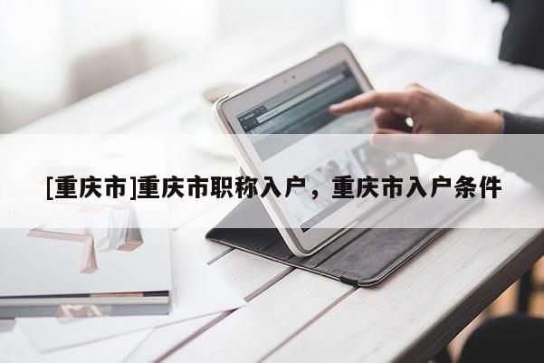 [重慶市]重慶市職稱(chēng)入戶(hù)，重慶市入戶(hù)條件