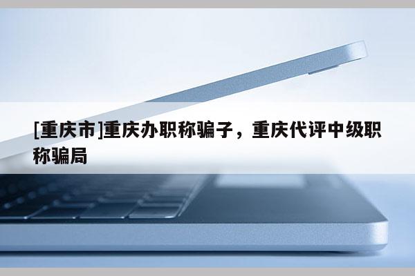 [重慶市]重慶辦職稱騙子，重慶代評中級職稱騙局