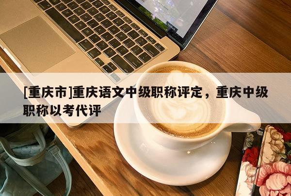 [重慶市]重慶語文中級職稱評定，重慶中級職稱以考代評