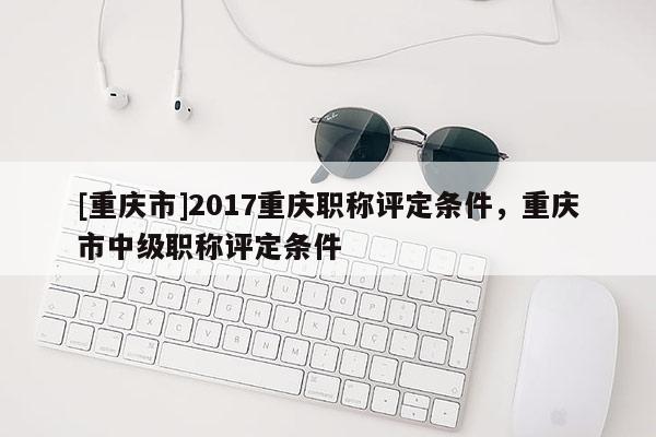 [重慶市]2017重慶職稱評定條件，重慶市中級職稱評定條件