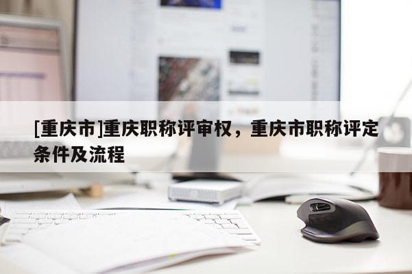 [重慶市]重慶職稱評審權，重慶市職稱評定條件及流程