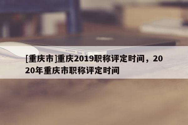 [重慶市]重慶2019職稱評定時間，2020年重慶市職稱評定時間