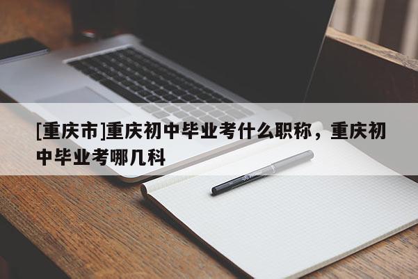 [重慶市]重慶初中畢業考什么職稱，重慶初中畢業考哪幾科