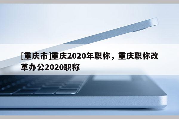 [重慶市]重慶2020年職稱，重慶職稱改革辦公2020職稱