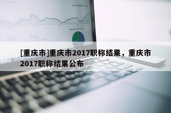 [重慶市]重慶市2017職稱結果，重慶市2017職稱結果公布