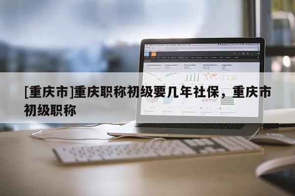 [重慶市]重慶職稱初級要幾年社保，重慶市初級職稱