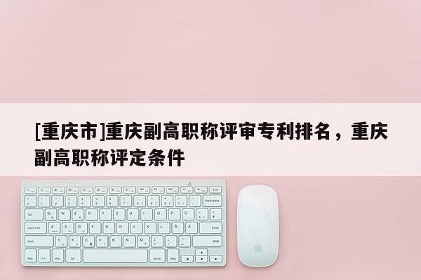 [重慶市]重慶副高職稱評審專利排名，重慶副高職稱評定條件