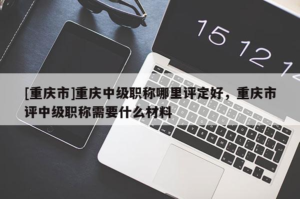 [重慶市]重慶中級職稱哪里評定好，重慶市評中級職稱需要什么材料