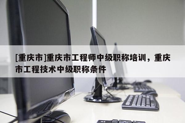 [重慶市]重慶市工程師中級職稱培訓(xùn)，重慶市工程技術(shù)中級職稱條件