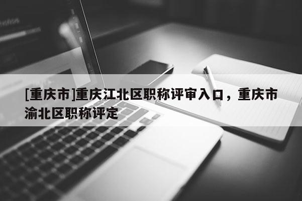 [重慶市]重慶江北區職稱評審入口，重慶市渝北區職稱評定