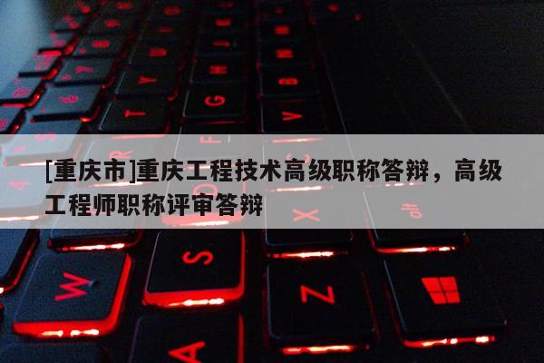 [重慶市]重慶工程技術高級職稱答辯，高級工程師職稱評審答辯