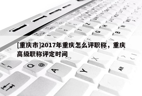 [重慶市]2017年重慶怎么評職稱，重慶高級職稱評定時間