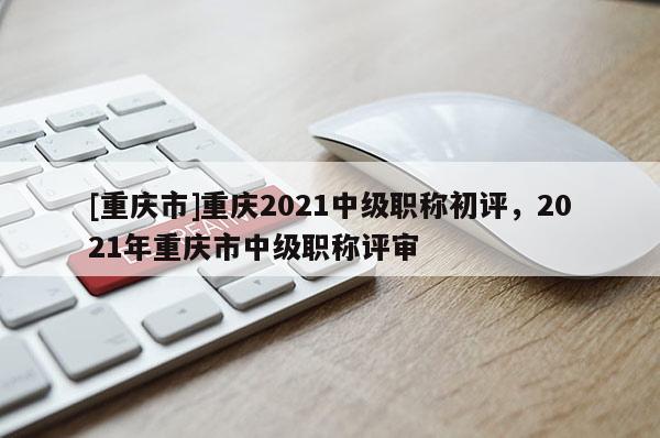 [重慶市]重慶2021中級職稱初評，2021年重慶市中級職稱評審