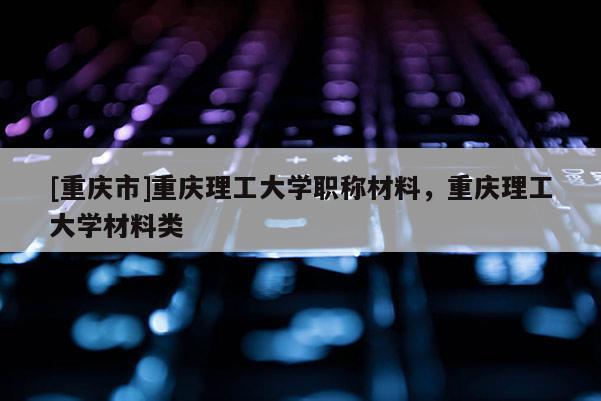 [重慶市]重慶理工大學職稱材料，重慶理工大學材料類