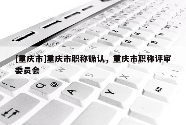 [重慶市]重慶市職稱確認，重慶市職稱評審委員會