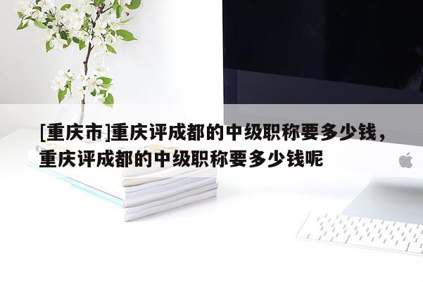 [重慶市]重慶評成都的中級職稱要多少錢，重慶評成都的中級職稱要多少錢呢