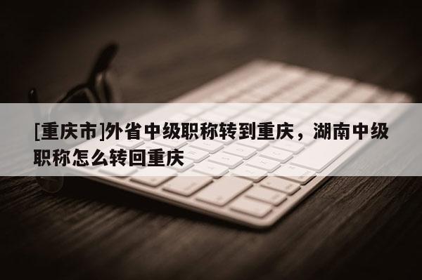 [重慶市]外省中級職稱轉到重慶，湖南中級職稱怎么轉回重慶