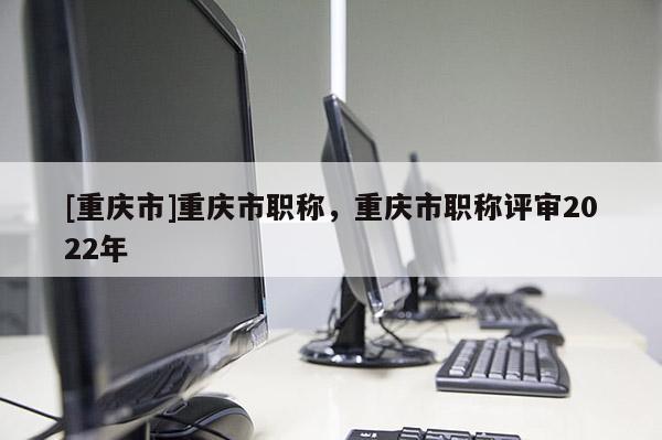 [重慶市]重慶市職稱，重慶市職稱評審2022年