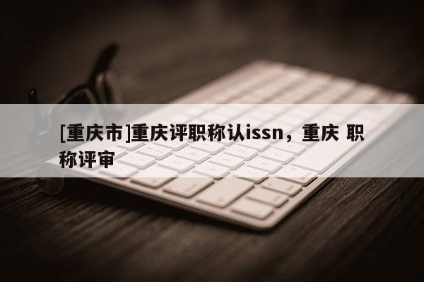 [重慶市]重慶評職稱認issn，重慶 職稱評審