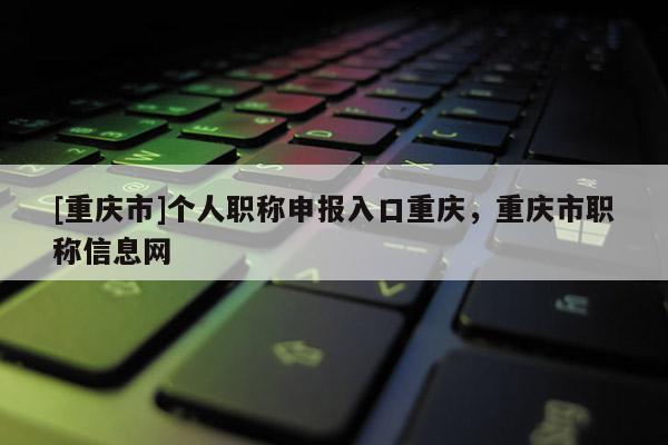 [重慶市]個人職稱申報入口重慶，重慶市職稱信息網
