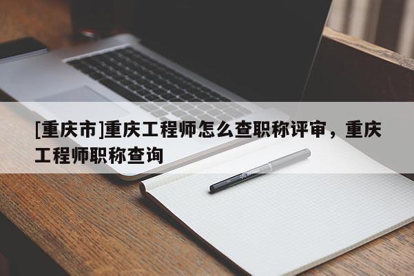 [重慶市]重慶工程師怎么查職稱評審，重慶工程師職稱查詢