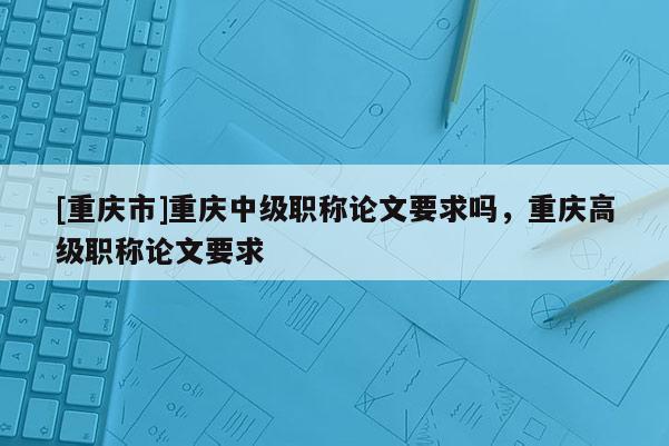 [重慶市]重慶中級職稱論文要求嗎，重慶高級職稱論文要求
