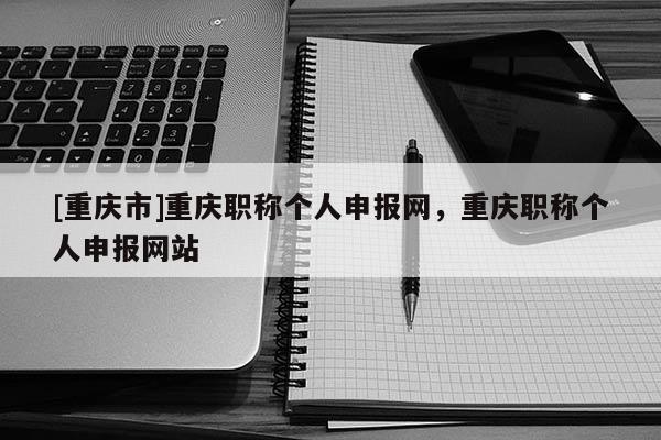 [重慶市]重慶職稱個(gè)人申報(bào)網(wǎng)，重慶職稱個(gè)人申報(bào)網(wǎng)站