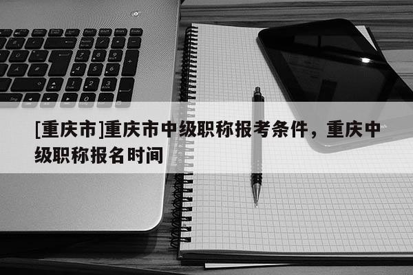 [重慶市]重慶市中級職稱報考條件，重慶中級職稱報名時間