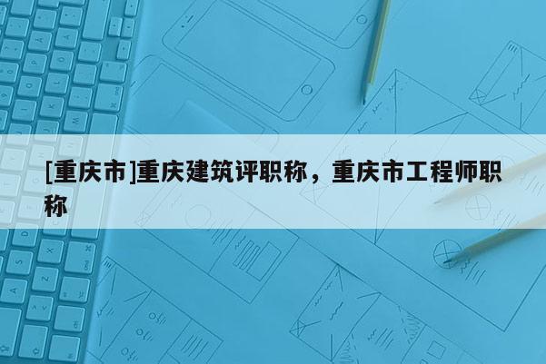 [重慶市]重慶建筑評職稱，重慶市工程師職稱