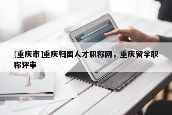 [重慶市]重慶歸國人才職稱網(wǎng)，重慶留學職稱評審