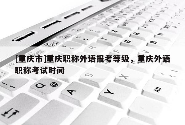 [重慶市]重慶職稱外語報考等級，重慶外語職稱考試時間