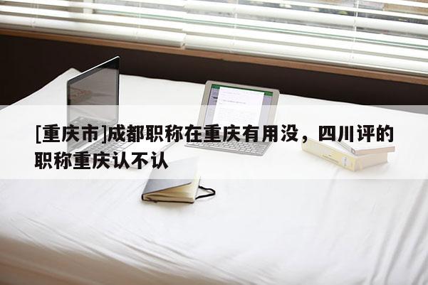 [重慶市]成都職稱在重慶有用沒，四川評(píng)的職稱重慶認(rèn)不認(rèn)