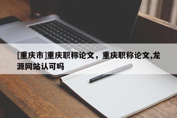 [重慶市]重慶職稱論文，重慶職稱論文,龍源網站認可嗎