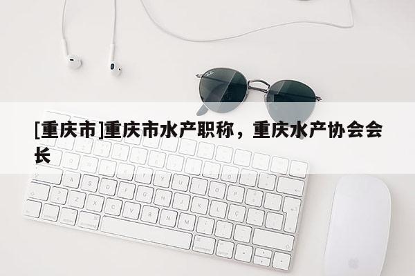 [重慶市]重慶市水產職稱，重慶水產協會會長