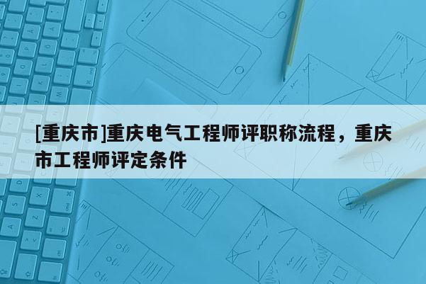 [重慶市]重慶電氣工程師評(píng)職稱流程，重慶市工程師評(píng)定條件