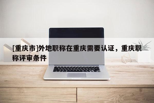[重慶市]外地職稱在重慶需要認證，重慶職稱評審條件