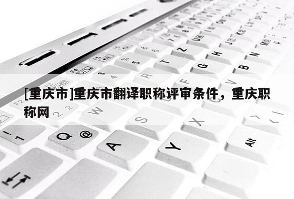 [重慶市]重慶市翻譯職稱評審條件，重慶職稱網(wǎng)