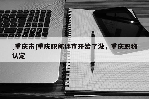 [重慶市]重慶職稱評審開始了沒，重慶職稱認定