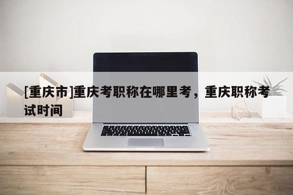 [重慶市]重慶考職稱在哪里考，重慶職稱考試時間