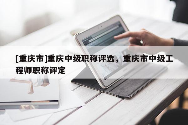 [重慶市]重慶中級職稱評選，重慶市中級工程師職稱評定