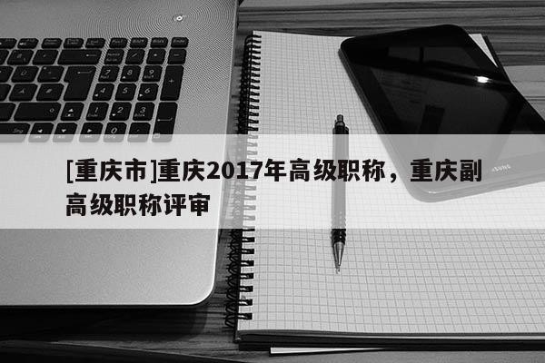 [重慶市]重慶2017年高級職稱，重慶副高級職稱評審