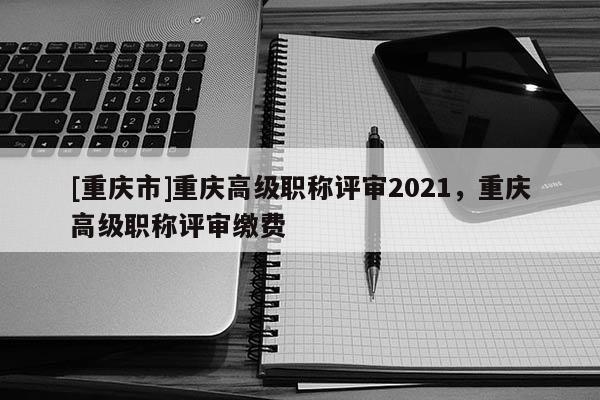 [重慶市]重慶高級職稱評審2021，重慶高級職稱評審繳費