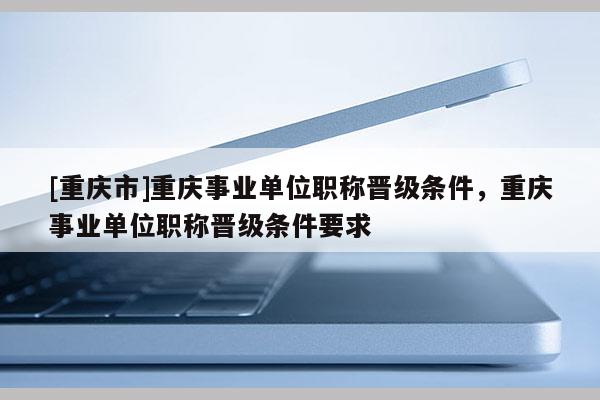 [重慶市]重慶事業(yè)單位職稱晉級條件，重慶事業(yè)單位職稱晉級條件要求