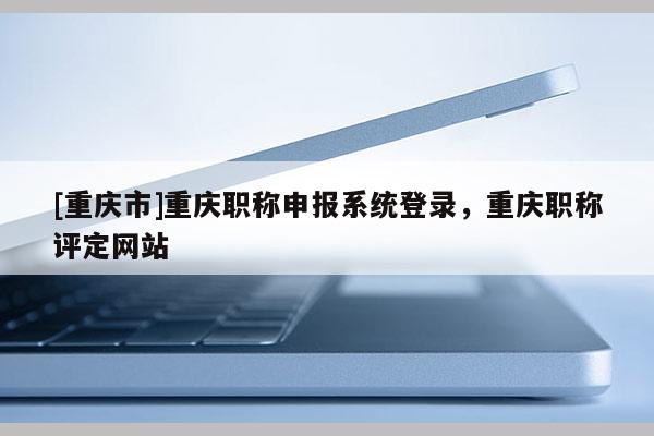 [重慶市]重慶職稱申報(bào)系統(tǒng)登錄，重慶職稱評(píng)定網(wǎng)站
