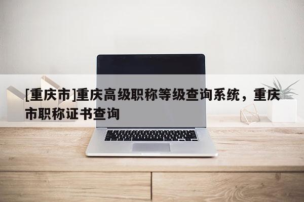 [重慶市]重慶高級職稱等級查詢系統，重慶市職稱證書查詢