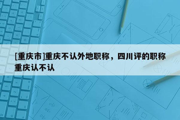 [重慶市]重慶不認外地職稱，四川評的職稱重慶認不認