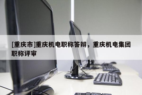 [重慶市]重慶機(jī)電職稱答辯，重慶機(jī)電集團(tuán)職稱評(píng)審