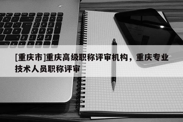 [重慶市]重慶高級職稱評審機構，重慶專業技術人員職稱評審