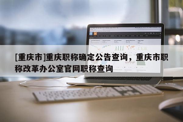 [重慶市]重慶職稱確定公告查詢，重慶市職稱改革辦公室官網(wǎng)職稱查詢
